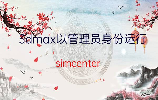 3dmax以管理员身份运行 simcenter 3d必须要用管理员启动吗？